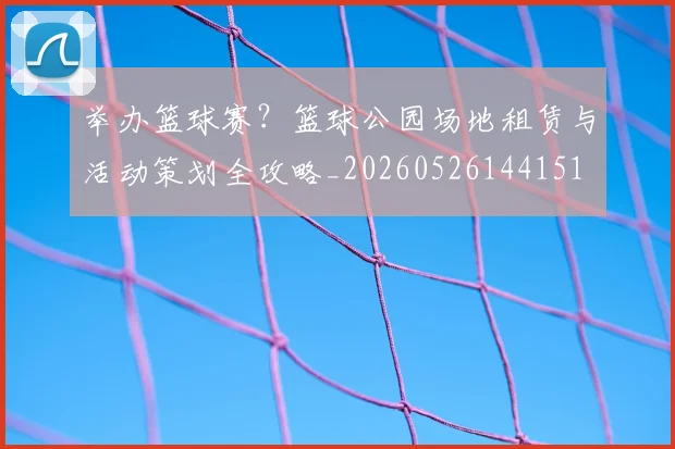 举办篮球赛？篮球公园场地租赁与活动策划全攻略_20260526144151