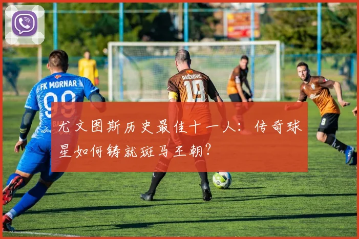 尤文图斯历史最佳十一人：传奇球星如何铸就斑马王朝？