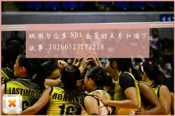 姚明与众多 NBA 巨星的关系和场下故事_20260527112228