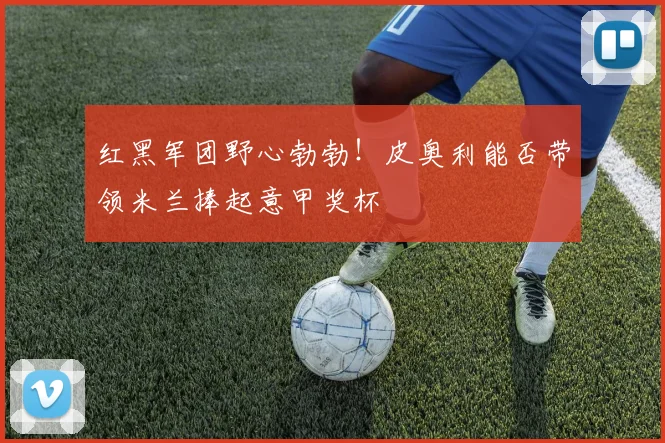 红黑军团野心勃勃！皮奥利能否带领米兰捧起意甲奖杯