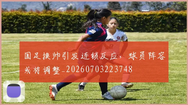 国足换帅引发连锁反应，球员阵容或将调整_20260703223748