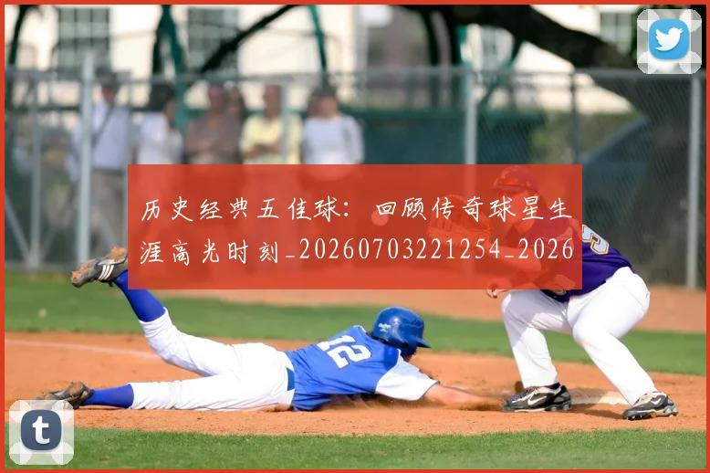历史经典五佳球：回顾传奇球星生涯高光时刻_20260703221254_20260718205026