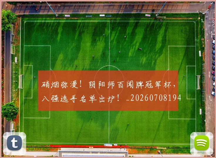 硝烟弥漫!阴阳师百闻牌冠军杯,八强选手名单出炉!_20260708194744_20260802164319
