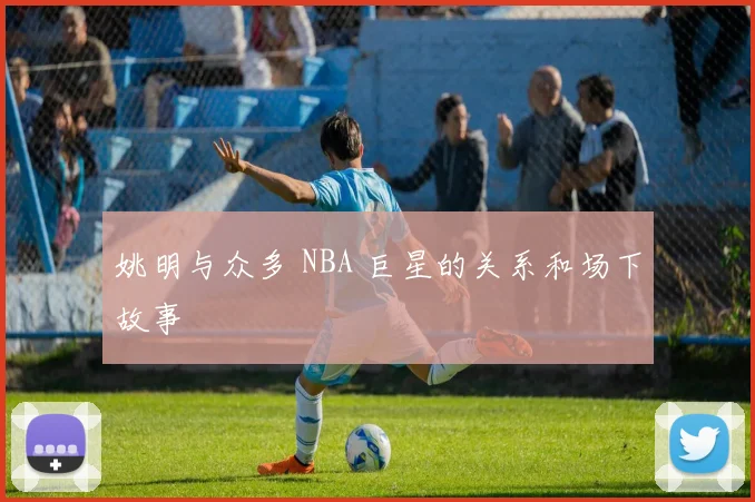 姚明与众多 NBA 巨星的关系和场下故事