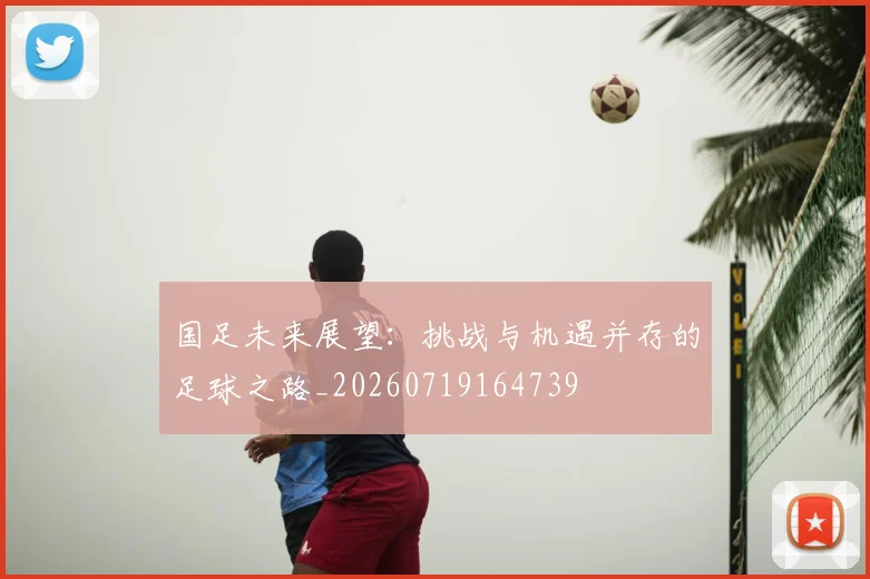 国足未来展望：挑战与机遇并存的足球之路_20260719164739