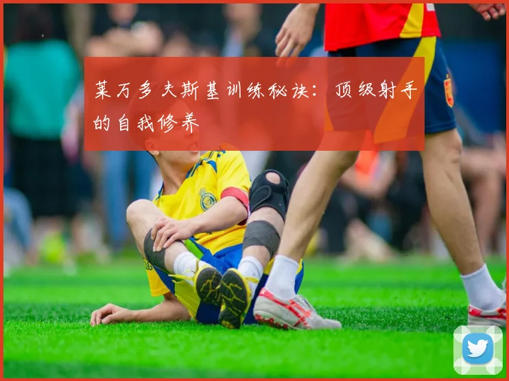 莱万多夫斯基训练秘诀：顶级射手的自我修养
