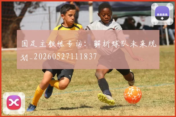 国足主教练专访：解析球队未来规划_20260527111837