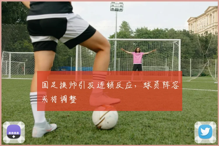 国足换帅引发连锁反应，球员阵容或将调整