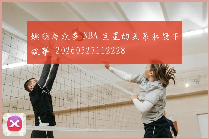 姚明与众多 NBA 巨星的关系和场下故事_20260527112228