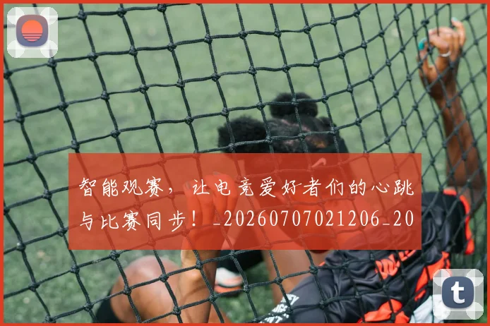 智能观赛，让电竞爱好者们的心跳与比赛同步！_20260707021206_20260731172340