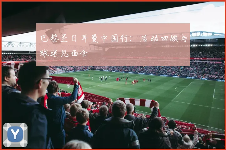 巴黎圣日耳曼中国行:活动回顾与球迷见面会