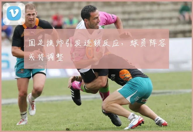 国足换帅引发连锁反应，球员阵容或将调整