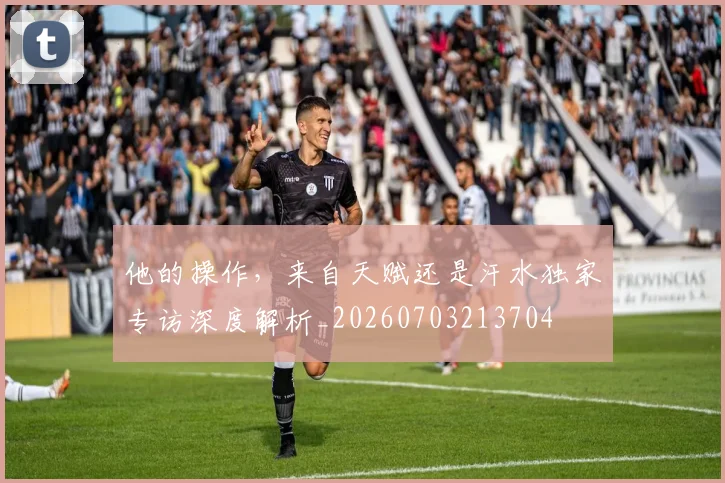 他的操作，来自天赋还是汗水独家专访深度解析_20260703213704