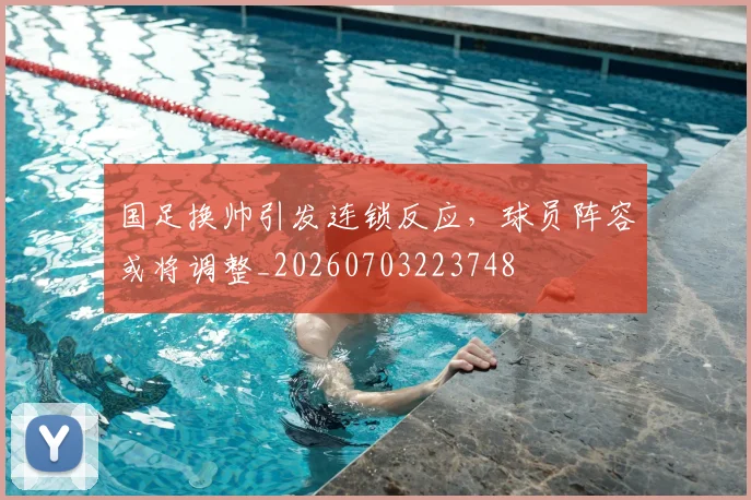 国足换帅引发连锁反应,球员阵容或将调整_20260703223748