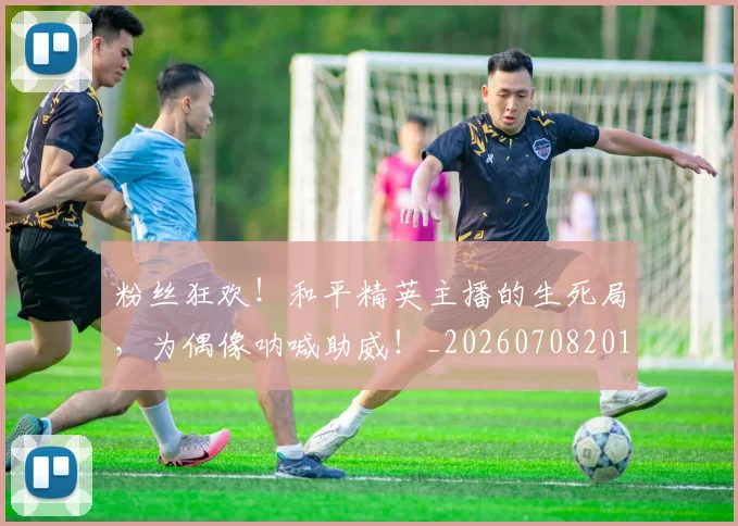 粉丝狂欢！和平精英主播的生死局，为偶像呐喊助威！_20260708201022