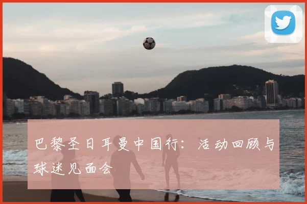 巴黎圣日耳曼中国行：活动回顾与球迷见面会