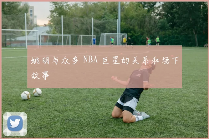 姚明与众多 NBA 巨星的关系和场下故事