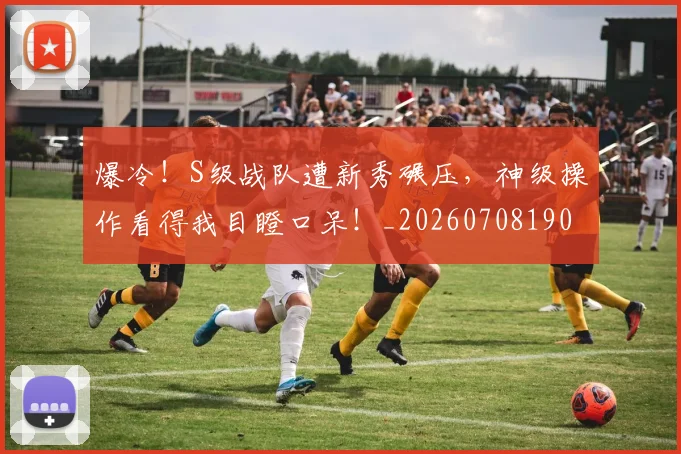 爆冷！S级战队遭新秀碾压，神级操作看得我目瞪口呆！_20260708190919
