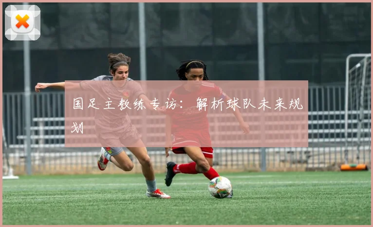 国足主教练专访：解析球队未来规划