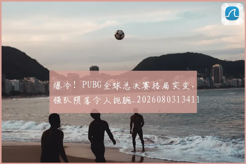 爆冷！PUBG全球总决赛格局突变，强队陨落令人扼腕_20260803134114