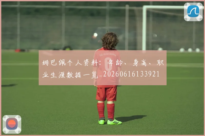 姆巴佩个人资料：年龄、身高、职业生涯数据一览_20260616133921