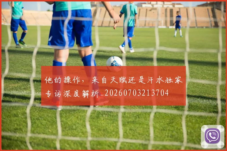 他的操作，来自天赋还是汗水独家专访深度解析_20260703213704