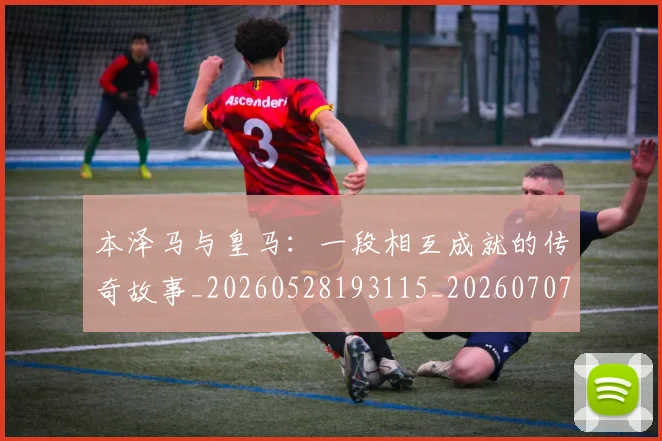 本泽马与皇马：一段相互成就的传奇故事_20260528193115_20260707021756