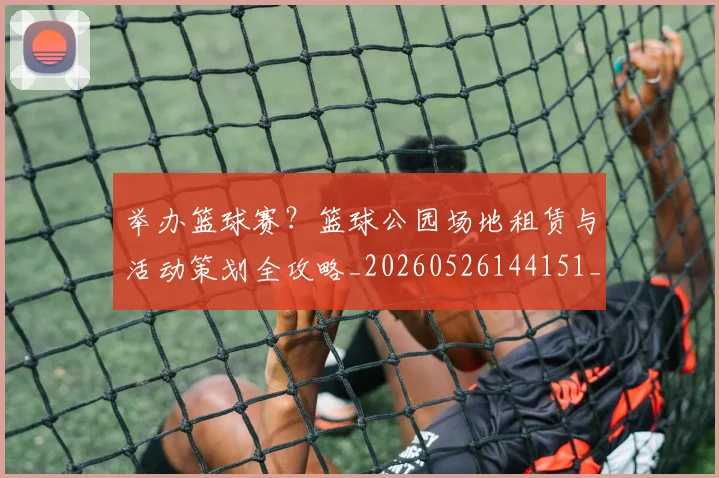 举办篮球赛？篮球公园场地租赁与活动策划全攻略_20260526144151_20260703205840_20260716191659