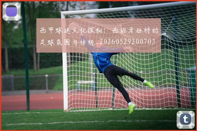 西甲球迷文化探秘：西班牙独特的足球氛围与传统_20260529200703