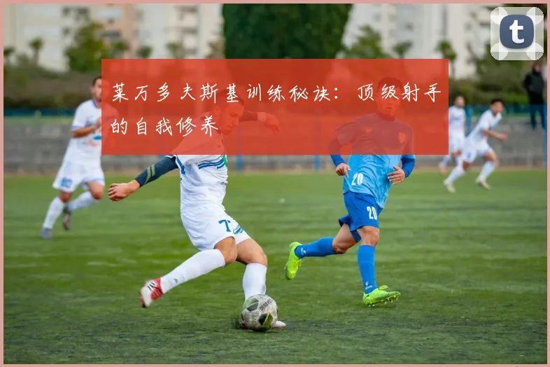 莱万多夫斯基训练秘诀：顶级射手的自我修养