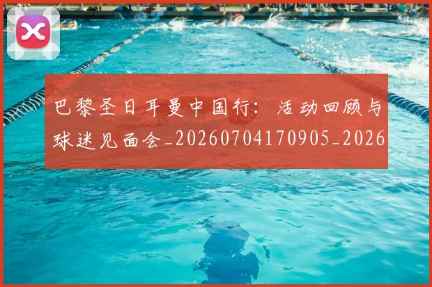巴黎圣日耳曼中国行：活动回顾与球迷见面会_20260704170905_20260722153907