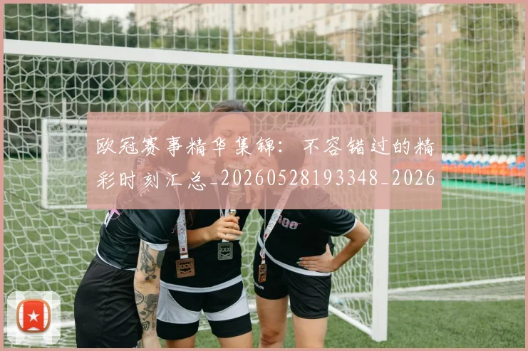 欧冠赛事精华集锦：不容错过的精彩时刻汇总_20260528193348_20260711200542