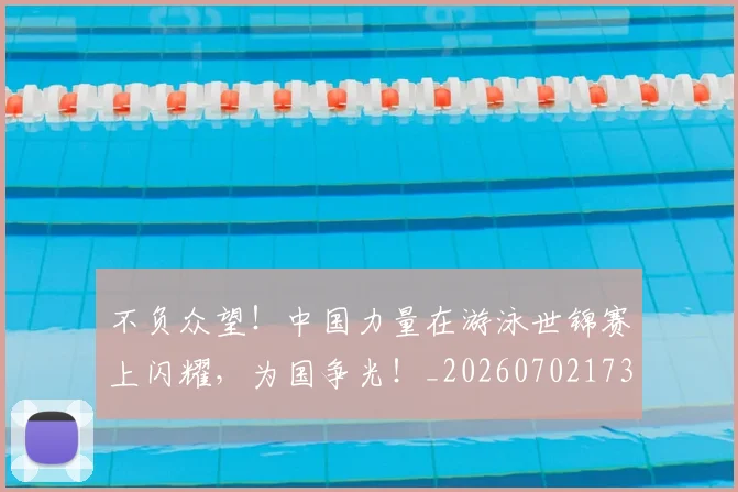 不负众望!中国力量在游泳世锦赛上闪耀,为国争光!_20260702173622