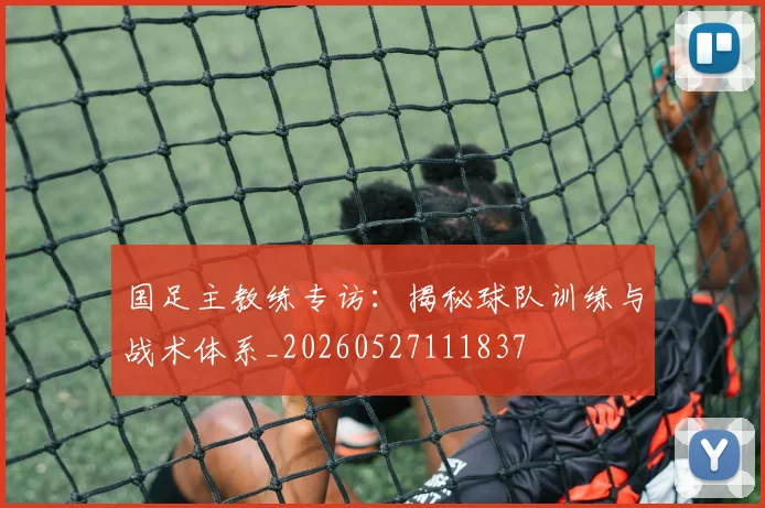 国足主教练专访：揭秘球队训练与战术体系_20260527111837